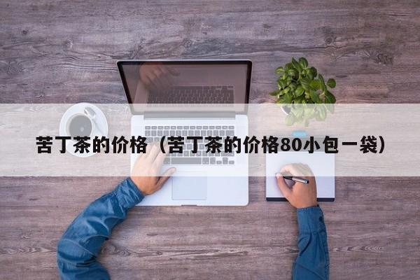 苦丁茶的价格（苦丁茶的价格80小包一袋）