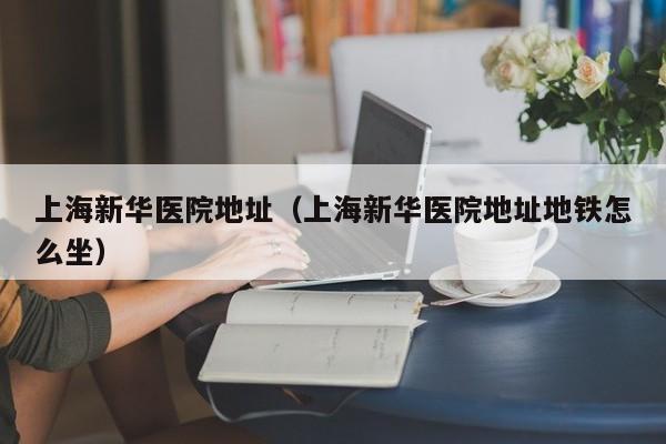上海新华医院地址（上海新华医院地址地铁怎么坐）