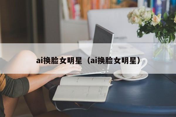 ai换脸女明星（ai换脸女明星）