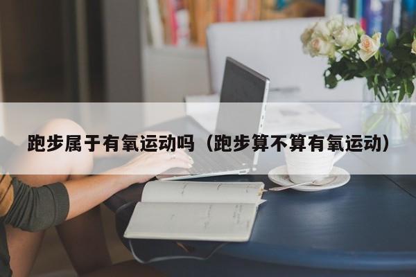 跑步属于有氧运动吗（跑步算不算有氧运动）