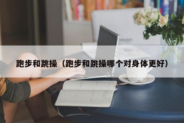 跑步和跳操（跑步和跳操哪个对身体更好）