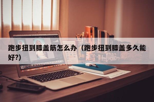 跑步扭到膝盖筋怎么办（跑步扭到膝盖多久能好?）