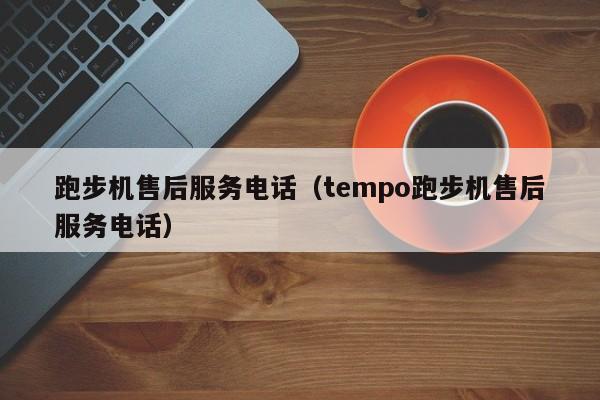 跑步机售后服务电话（tempo跑步机售后服务电话）