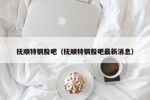 抚顺特钢股吧（抚顺特钢股吧最新消息）