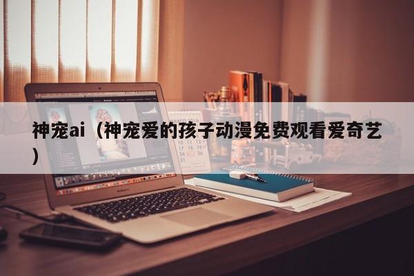 神宠ai（神宠爱的孩子动漫免费观看爱奇艺）