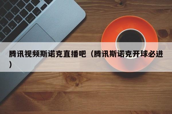腾讯视频斯诺克直播吧（腾讯斯诺克开球必进）