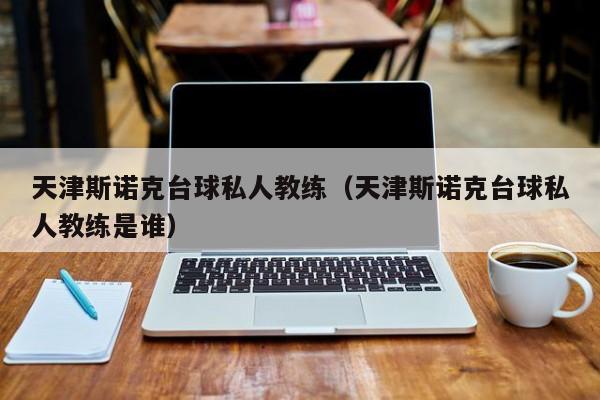 天津斯诺克台球私人教练（天津斯诺克台球私人教练是谁）