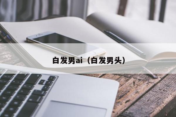 白发男ai（白发男头）