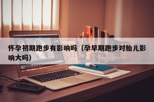 怀孕初期跑步有影响吗（孕早期跑步对胎儿影响大吗）