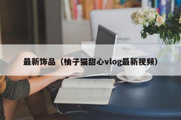 最新饰品（柚子猫甜心vlog最新视频）